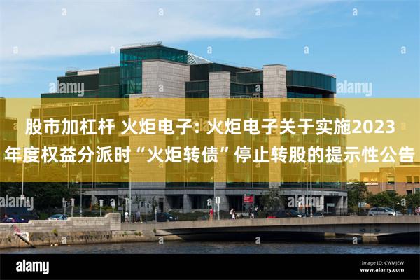 股市加杠杆 火炬电子: 火炬电子关于实施2023年度权益分派时“火炬转债”停止转股的提示性公告