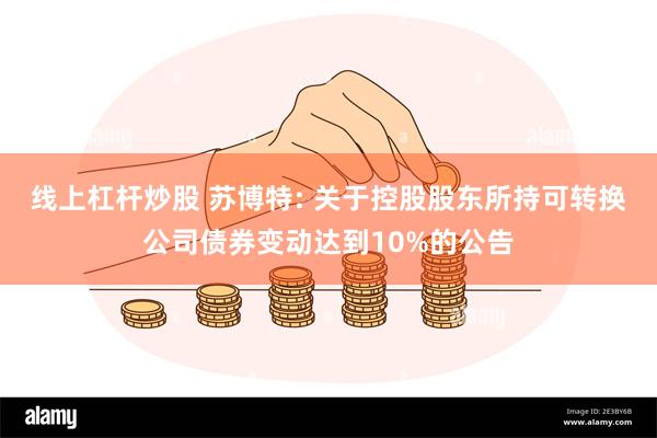 线上杠杆炒股 苏博特: 关于控股股东所持可转换公司债券变动达到10%的公告