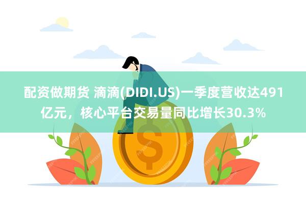 配资做期货 滴滴(DIDI.US)一季度营收达491亿元，核心平台交易量同比增长30.3%