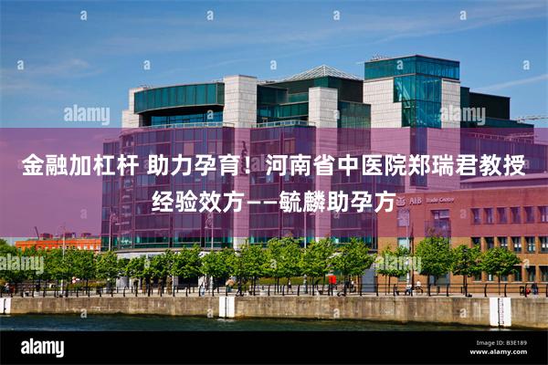 金融加杠杆 助力孕育！河南省中医院郑瑞君教授经验效方——毓麟助孕方