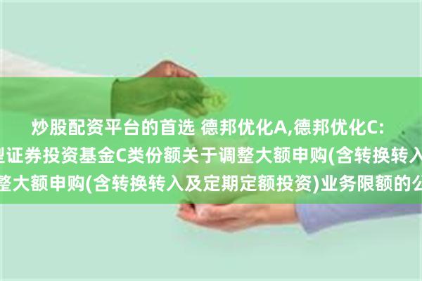 炒股配资平台的首选 德邦优化A,德邦优化C: 德邦优化灵活配置混合型证券投资基金C类份额关于调整大额申购(含转换转入及定期定额投资)业务限额的公告