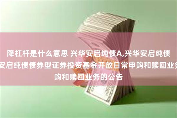 降杠杆是什么意思 兴华安启纯债A,兴华安启纯债C: 兴华安启纯债债券型证券投资基金开放日常申购和赎回业务的公告