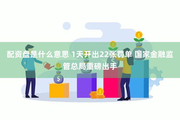 配资盘是什么意思 1天开出22张罚单 国家金融监管总局重磅出手