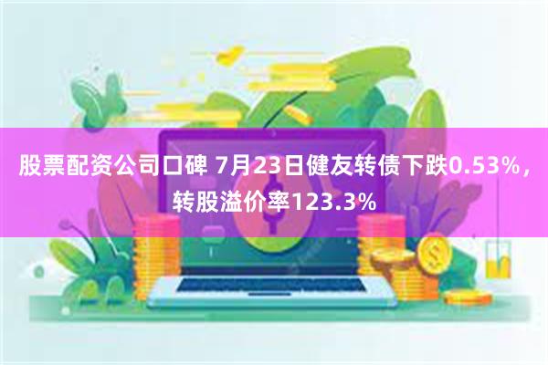 股票配资公司口碑 7月23日健友转债下跌0.53%，转股溢价率123.3%