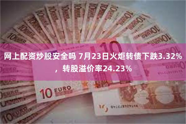 网上配资炒股安全吗 7月23日火炬转债下跌3.32%，转股溢价率24.23%