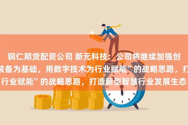 铜仁期货配资公司 新元科技：公司将继续加强创新，继续坚持“以智能装备为基础，用数字技术为行业赋能”的战略思路，打造新型智慧行业发展生态