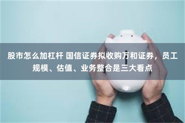 股市怎么加杠杆 国信证券拟收购万和证券，员工规模、估值、业务整合是三大看点