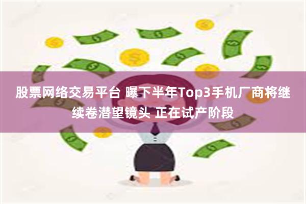 股票网络交易平台 曝下半年Top3手机厂商将继续卷潜望镜头 正在试产阶段