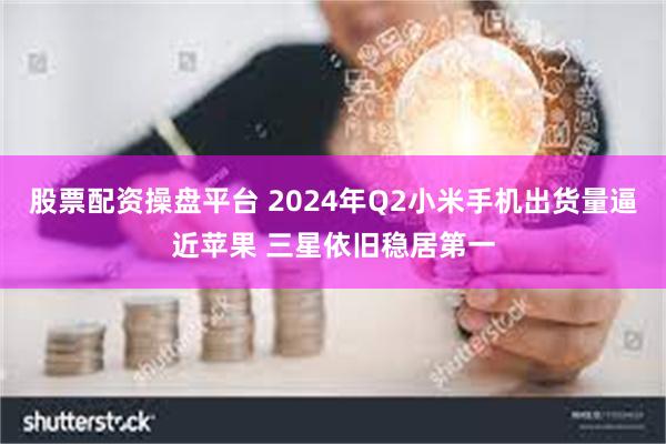 股票配资操盘平台 2024年Q2小米手机出货量逼近苹果 三星依旧稳居第一