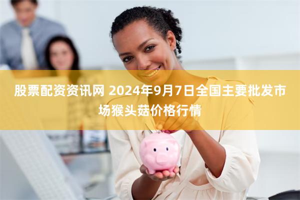 股票配资资讯网 2024年9月7日全国主要批发市场猴头菇价格行情