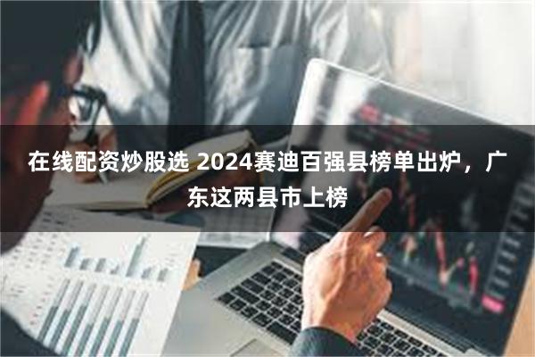 在线配资炒股选 2024赛迪百强县榜单出炉，广东这两县市上榜