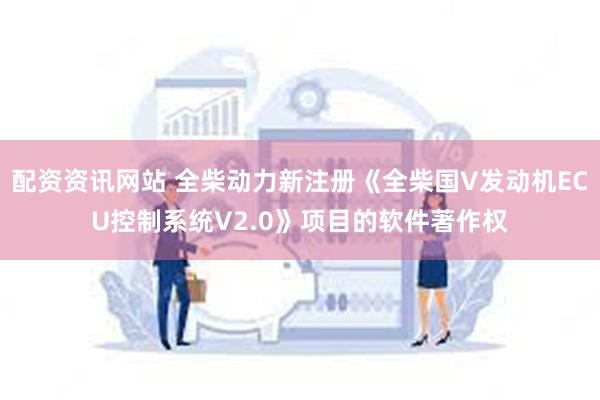 配资资讯网站 全柴动力新注册《全柴国V发动机ECU控制系统V2.0》项目的软件著作权