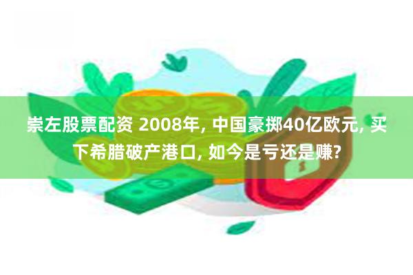 崇左股票配资 2008年, 中国豪掷40亿欧元, 买下希腊破产港口, 如今是亏还是赚?