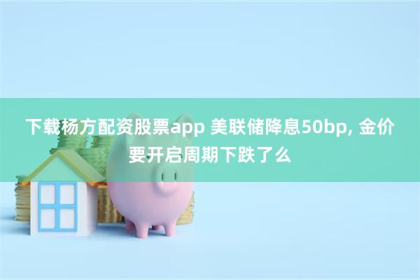 下载杨方配资股票app 美联储降息50bp, 金价要开启周期下跌了么