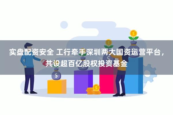 实盘配资安全 工行牵手深圳两大国资运营平台，共设超百亿股权投资基金