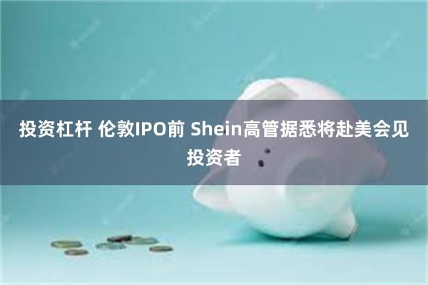 投资杠杆 伦敦IPO前 Shein高管据悉将赴美会见投资者