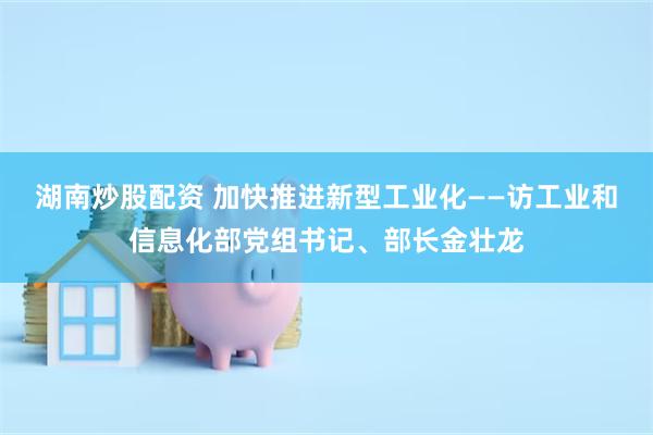 湖南炒股配资 加快推进新型工业化——访工业和信息化部党组书记、部长金壮龙