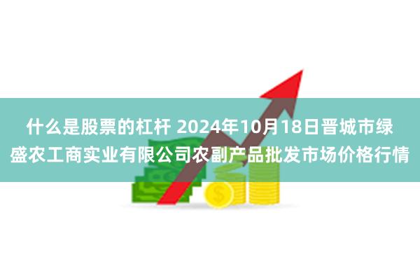 什么是股票的杠杆 2024年10月18日晋城市绿盛农工商实业有限公司农副产品批发市场价格行情