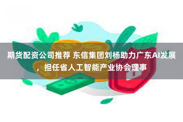 期货配资公司推荐 东信集团刘杨助力广东AI发展，担任省人工智能产业协会理事