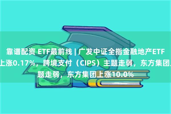 靠谱配资 ETF最前线 | 广发中证全指金融地产ETF(159940)上涨0.17%，跨境支付（CIPS）主题走弱，东方集团上涨10.0%