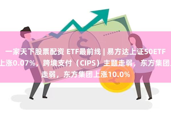 一家天下股票配资 ETF最前线 | 易方达上证50ETF(510100)上涨0.07%，跨境支付（CIPS）主题走弱，东方集团上涨10.0%