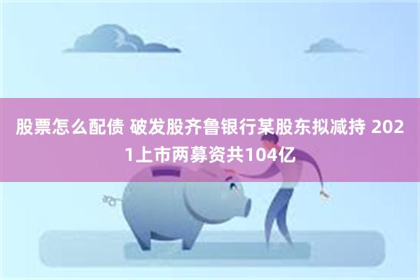 股票怎么配债 破发股齐鲁银行某股东拟减持 2021上市两募资共104亿