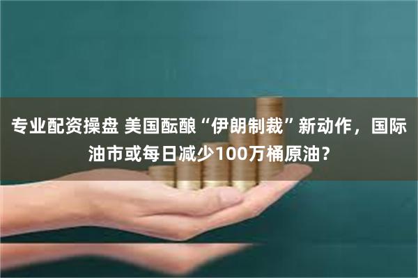 专业配资操盘 美国酝酿“伊朗制裁”新动作，国际油市或每日减少100万桶原油？