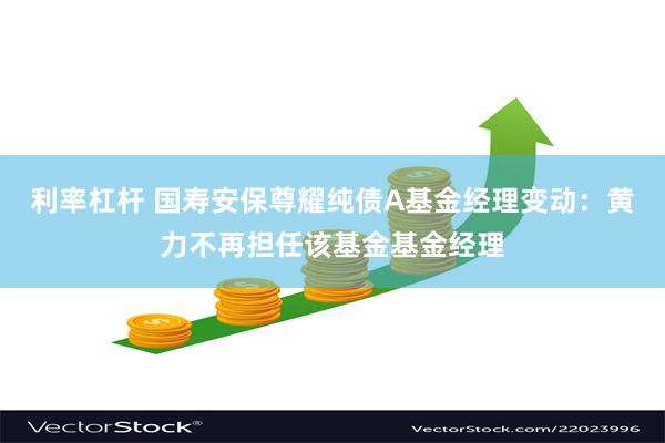 利率杠杆 国寿安保尊耀纯债A基金经理变动：黄力不再担任该基金基金经理