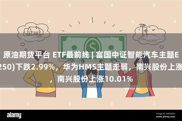 原油期货平台 ETF最前线 | 富国中证智能汽车主题ETF(515250)下跌2.99%，华为HMS主题走弱，南兴股份上涨10.01%