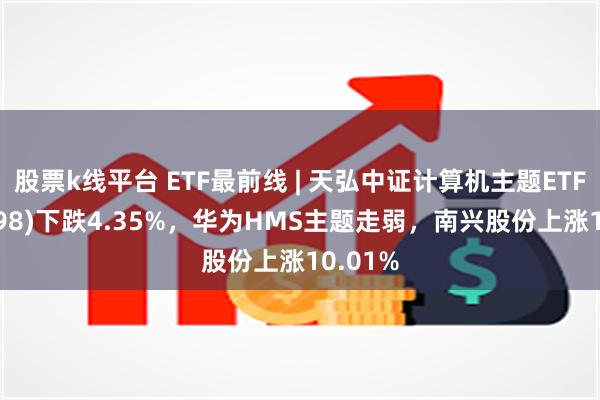 股票k线平台 ETF最前线 | 天弘中证计算机主题ETF(159998)下跌4.35%，华为HMS主题走弱，南兴股份上涨10.01%