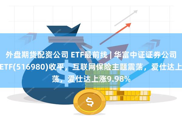 外盘期货配资公司 ETF最前线 | 华富中证证券公司先锋策略ETF(516980)收平，互联网保险主题震荡，爱仕达上涨9.98%