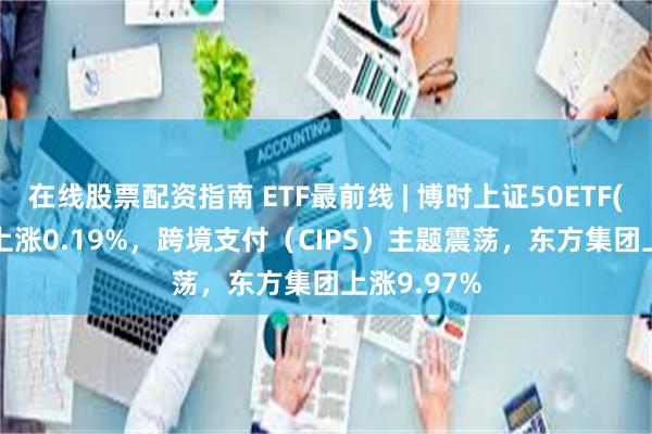 在线股票配资指南 ETF最前线 | 博时上证50ETF(510710)上涨0.19%，跨境支付（CIPS）主题震荡，东方集团上涨9.97%