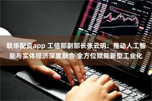 联华配资app 工信部副部长张云明：推动人工智能与实体经济深度融合 全方位赋能新型工业化