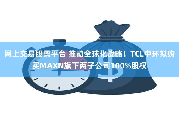 网上交易股票平台 推动全球化战略！TCL中环拟购买MAXN旗下两子公司100%股权