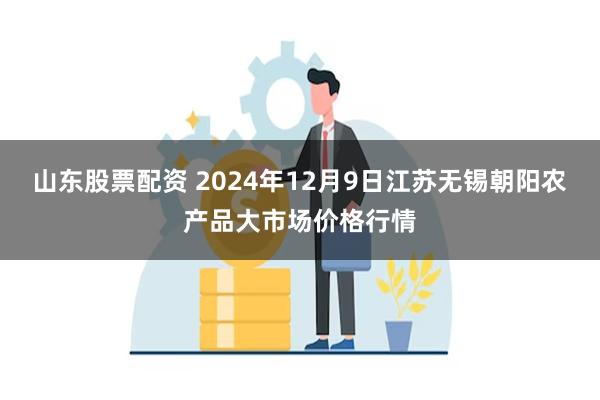 山东股票配资 2024年12月9日江苏无锡朝阳农产品大市场价格行情