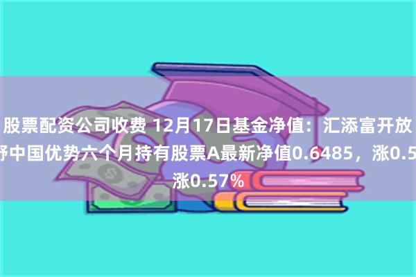 股票配资公司收费 12月17日基金净值：汇添富开放视野中国优势六个月持有股票A最新净值0.6485，涨0.57%