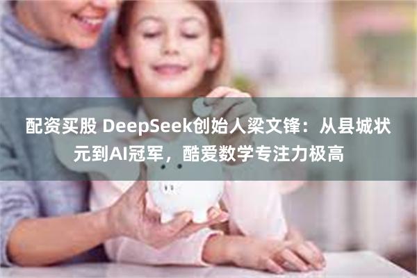 配资买股 DeepSeek创始人梁文锋：从县城状元到AI冠军，酷爱数学专注力极高