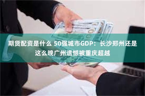 期货配资是什么 50强城市GDP：长沙郑州还是这么晚广州遗憾被重庆超越