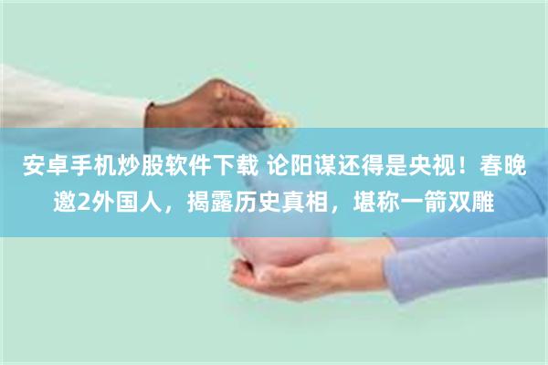 安卓手机炒股软件下载 论阳谋还得是央视！春晚邀2外国人，揭露历史真相，堪称一箭双雕