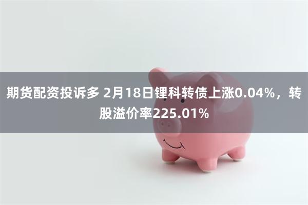 期货配资投诉多 2月18日锂科转债上涨0.04%，转股溢价率225.01%