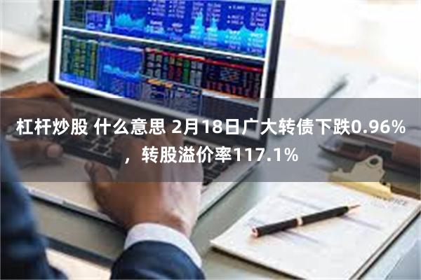 杠杆炒股 什么意思 2月18日广大转债下跌0.96%，转股溢价率117.1%