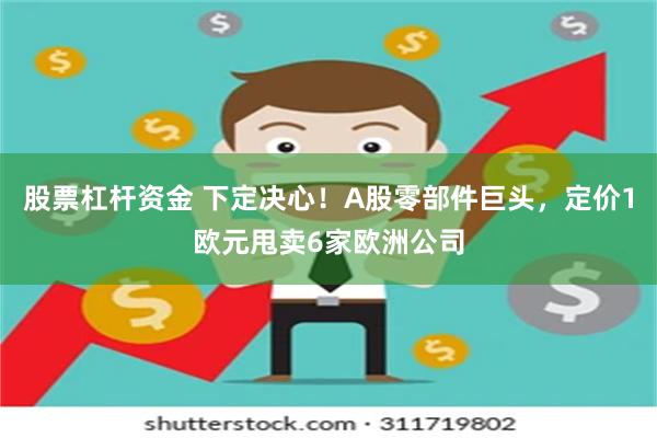 股票杠杆资金 下定决心！A股零部件巨头，定价1欧元甩卖6家欧洲公司