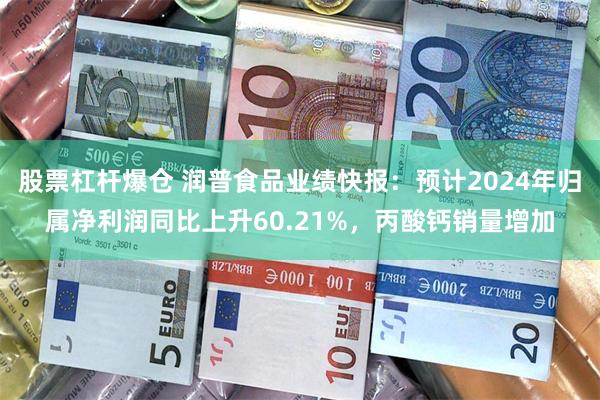 股票杠杆爆仓 润普食品业绩快报：预计2024年归属净利润同比上升60.21%，丙酸钙销量增加